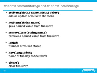 window.sessionStorage and window.localStorage
 • setItem(string name, string value)
   add or update a value in the store

 • getItem(string name)
   get a named value from the store

 • removeItem(string name)
   remove a named value from the store

 • length
   number of values stored

 • key(long index)
   name of the key at the index

 • clear()
   clear the store
22
 