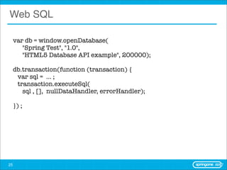 Web SQL

     var db = window.openDatabase(
        "Spring Test", "1.0",
        "HTML5 Database API example", 200000);

     db.transaction(function (transaction) {
       var sql = ... ;
       transaction.executeSql(
         sql , [], nullDataHandler, errorHandler);

     }) ;




25
 