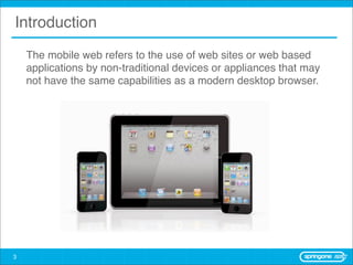 Introduction
    The mobile web refers to the use of web sites or web based
    applications by non-traditional devices or appliances that may
    not have the same capabilities as a modern desktop browser.




3
 