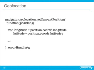 Geolocation


 navigator.geolocation.getCurrentPosition(
  function(position){

     var longitude = position.coords.longitude,
        latitude = position.coords.latitude ;

     ...

 }, errorHandler);




32
 