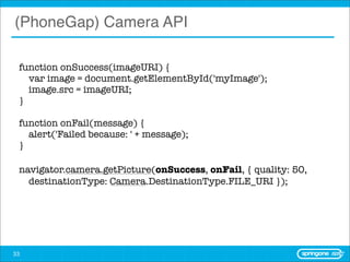 (PhoneGap) Camera API

 function onSuccess(imageURI) {
     var image = document.getElementById('myImage');
     image.src = imageURI;
 }

 function onFail(message) {
     alert('Failed because: ' + message);
 }

 navigator.camera.getPicture(onSuccess, onFail, { quality: 50,
     destinationType: Camera.DestinationType.FILE_URI });




33
 