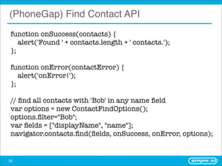 (PhoneGap) Find Contact API
 function onSuccess(contacts) {
    alert('Found ' + contacts.length + ' contacts.');
 };

 function onError(contactError) {
    alert('onError!');
 };

 // ﬁnd all contacts with 'Bob' in any name ﬁeld
 var options = new ContactFindOptions();
 options.ﬁlter="Bob";
 var ﬁelds = ["displayName", "name"];
 navigator.contacts.ﬁnd(ﬁelds, onSuccess, onError, options);


35
 