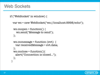 Web Sockets

     if ("WebSocket" in window) {

       var ws = new WebSocket("ws://localhost:9998/echo");

          ws.onopen = function() {
             ws.send("Message to send");
          };

          ws.onmessage = function (evt) {
            var receivedMessage = evt.data;
          };
          ws.onclose = function(){
            alert("Connection is closed...");
          };
      }



37
 