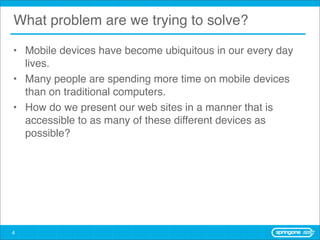What problem are we trying to solve?

• Mobile devices have become ubiquitous in our every day
  lives.
• Many people are spending more time on mobile devices
  than on traditional computers.
• How do we present our web sites in a manner that is
  accessible to as many of these different devices as
  possible?




4
 