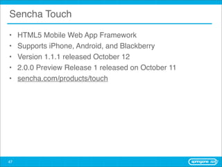 Sencha Touch

•    HTML5 Mobile Web App Framework
•    Supports iPhone, Android, and Blackberry
•    Version 1.1.1 released October 12
•    2.0.0 Preview Release 1 released on October 11
•    sencha.com/products/touch




47
 