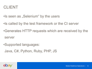 CLIENT
•Is seen as „Selenium“ by the users
•Is called by the test framework or the CI server

•Generates HTTP requests which are received by the
server

•Supported languages:
Java, C#, Python, Ruby, PHP, JS

Mobile WebDriver Selendroid

12

 