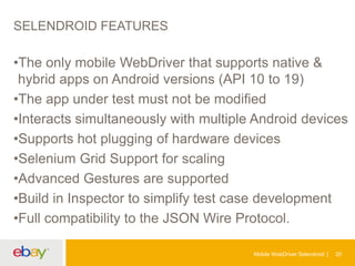 SELENDROID FEATURES

•The only mobile WebDriver that supports native &
hybrid apps on Android versions (API 10 to 19)
•The app under test must not be modified
•Interacts simultaneously with multiple Android devices
•Supports hot plugging of hardware devices
•Selenium Grid Support for scaling
•Advanced Gestures are supported
•Build in Inspector to simplify test case development
•Full compatibility to the JSON Wire Protocol.
Mobile WebDriver Selendroid

20

 