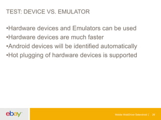 TEST: DEVICE VS. EMULATOR

•Hardware devices and Emulators can be used
•Hardware devices are much faster
•Android devices will be identified automatically
•Hot plugging of hardware devices is supported

Mobile WebDriver Selendroid

28

 