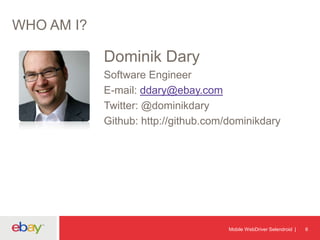 WHO AM I?

Dominik Dary
Software Engineer
E-mail: ddary@ebay.com
Twitter: @dominikdary
Github: http://github.com/dominikdary

Mobile WebDriver Selendroid

6

 
