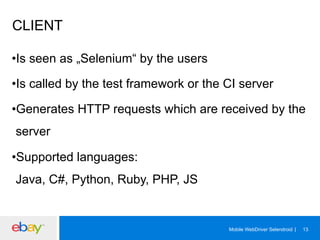 CLIENT
• Is seen as „Selenium“ by the users
• Is called by the test framework or the CI server
• Generates HTTP requests which are received by the
server
• Supported languages:
Java, C#, Python, Ruby, PHP, JS

Mobile WebDriver Selendroid

13

 