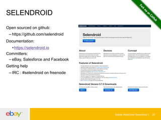 SELENDROID
Open sourced on github:
– https://github.com/selendroid
Documentation:
• https://selendroid.io
Committers:
– eBay, Salesforce and Facebook
Getting help
– IRC : #selendroid on freenode

Mobile WebDriver Selendroid

20

 
