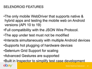 SELENDROID FEATURES

• The only mobile WebDriver that supports native &
hybrid apps and testing the mobile web on Android
versions (API 10 to 19)
• Full compatibility with the JSON Wire Protocol.
• The app under test must not be modified
• Interacts simultaneously with multiple Android devices
• Supports hot plugging of hardware devices
• Selenium Grid Support for scaling
• Advanced Gestures are supported
• Built in Inspector to simplify test case development
Mobile WebDriver Selendroid

21

 