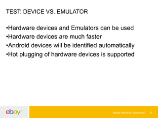 TEST: DEVICE VS. EMULATOR

• Hardware devices and Emulators can be used
• Hardware devices are much faster
• Android devices will be identified automatically
• Hot plugging of hardware devices is supported

Mobile WebDriver Selendroid

31

 