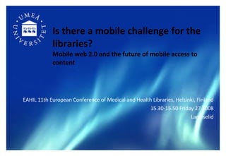 Is there a mobile challenge for the libraries?   Mobile web 2.0 and the future of mobile access to content ,[object Object],[object Object],[object Object]
