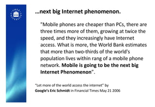 … next big Internet phenomenon. "Mobile phones are cheaper than PCs, there are three times more of them, growing at twice the speed, and they increasingly have Internet access. What is more, the World Bank estimates that more than two-thirds of the world's population lives within rang of a mobile phone network.  Mobile is going to be the next big Internet Phenomenon ”. “ Let more of the world access the internet” by Google’s Eric Schmidt  in Financial Times May 21 2006 