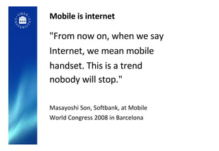 Mobile is internet "From now on, when we say Internet, we mean mobile handset. This is a trend nobody will stop."   Masayoshi Son, Softbank, at Mobile World Congress 2008 in Barcelona 
