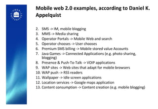Mobile web 2.0 examples, according to Daniel K. Appelquist SMS -> IM, mobile blogging MMS -> Media sharing Operator Portals -> Mobile Web and search Operator chooses -> User chooses Premium SMS billing -> Mobile stored value Accounts Java Games -> Connected Applications (e.g. photo sharing, blogging) Presence & Push-To-Talk -> VOIP applications WAP sites -> Web sites that adapt for mobile browsers WAP push -> RSS readers Wallpaper -> Idle screen applications Location services -> Google maps application Content consumption -> Content creation (e.g. mobile blogging)   
