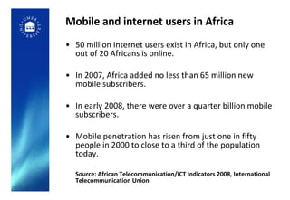 Mobile and internet users in Africa 50 million Internet users exist in Africa, but only one out of 20 Africans is online. In 2007, Africa added no less than 65 million new mobile subscribers. In early 2008, there were over a quarter billion mobile subscribers.  Mobile penetration has risen from just one in fifty people in 2000 to close to a third of the population today. Source: African Telecommunication/ICT Indicators 2008, International Telecommunication Union 