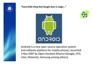 ” Every little thing that Google does is magic…” Android is a new open source operative system  and software platform for mobile phones, launched  5 Nov 2007 by Open Handset Alliance (Google, HTC,  Intel, Motorola, Samsung among others) 