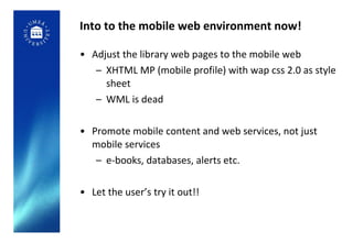 Into to the mobile web environment now! Adjust the library web pages to the mobile web XHTML MP (mobile profile) with wap css 2.0 as style sheet WML is dead Promote mobile content and web services, not just mobile services e-books, databases, alerts etc. Let the user’s try it out!! 
