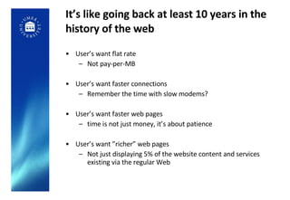 It’s like going back at least 10 years in the history of the web User’s want flat rate Not pay-per-MB User’s want faster connections Remember the time with slow modems? User’s want faster web pages time is not just money, it’s about patience  User’s want ”richer” web pages Not just displaying 5% of the website content and services existing via the regular Web 