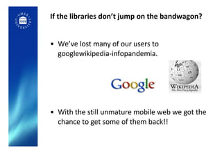 If the libraries don’t jump on the bandwagon? We’ve lost many of our users to googlewikipedia-infopandemia. With the still unmature mobile web we got the chance to get some of them back!! 