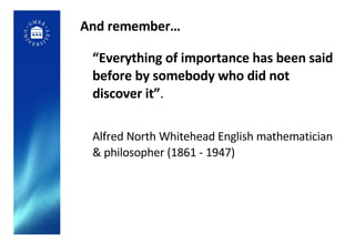 And remember… “ Everything of importance has been said before by somebody who did not discover it” .  Alfred North Whitehead English mathematician & philosopher (1861 - 1947) 