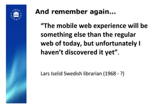 And remember again… “ The mobile web experience will be something else than the regular web of today, but unfortunately I haven’t discovered it yet” .  Lars Iselid Swedish librarian (1968 - ?) 