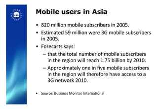 Mobile users in Asia 820 million mobile subscribers in 2005.  Estimated 59 million were 3G mobile subscribers in 2005.  Forecasts says:  that the total number of mobile subscribers in the region will reach 1.75 billion by 2010.  Approximately one in five mobile subscribers in the region will therefore have access to a 3G network 2010. Source: Business Monitor International 