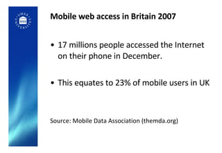 Mobile web access in Britain 2007 17 millions people accessed the Internet on their phone in December. This equates to 23% of mobile users in UK Source: Mobile Data Association (themda.org) 