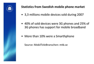 Statistics from Swedish mobile phone market 3,3 millions mobile devices sold during 2007 40% of sold devices were 3G phones and 25% of 3G phones has support for mobile broadband More than 10% were a Smarthphone Source: MobilTeleBranschen: mtb.se 