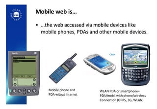 Mobile web is… … the web accessed via mobile devices like mobile phones, PDAs and other mobile devices. WLAN PDA or smartphone=  PDA/mobil with phone/wireless  Connection (GPRS, 3G, WLAN) Mobile phone and PDA witout internet 
