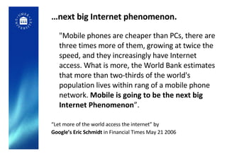 … next big Internet phenomenon. <ul><li>&quot;Mobile phones are cheaper than PCs, there are three times more of them, grow...