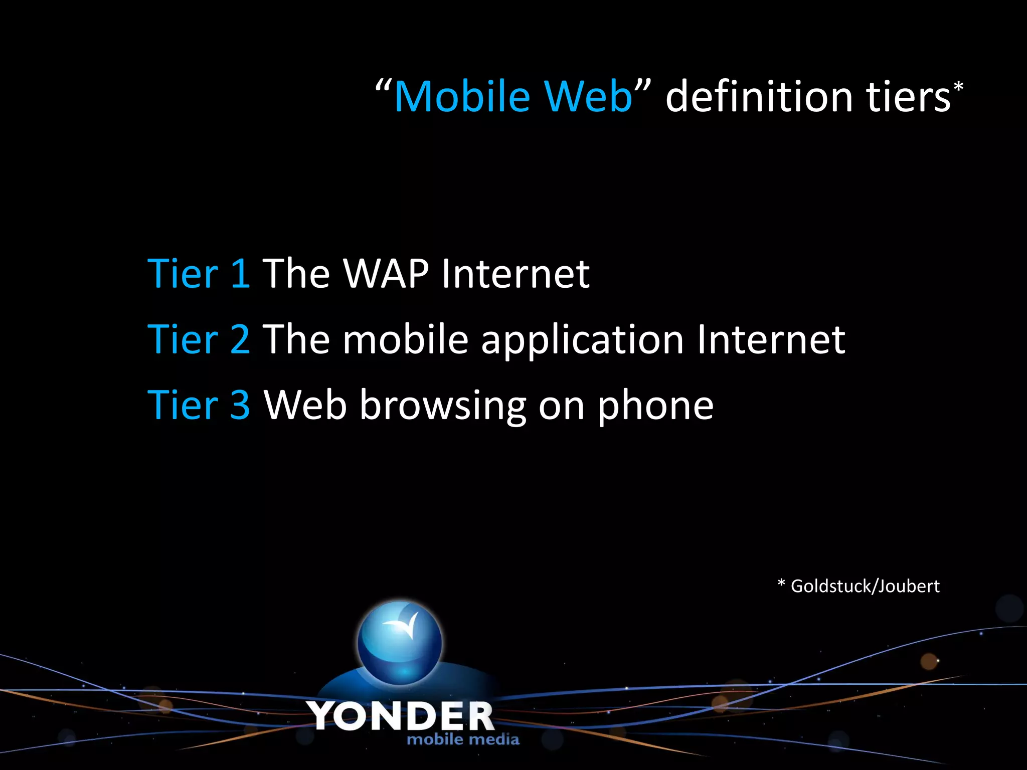 “Mobile Web” definition tiers*


Tier 1 The WAP Internet
Tier 2 The mobile application Internet
Tier 3 Web browsing on phone


                                  * Goldstuck/Joubert
 