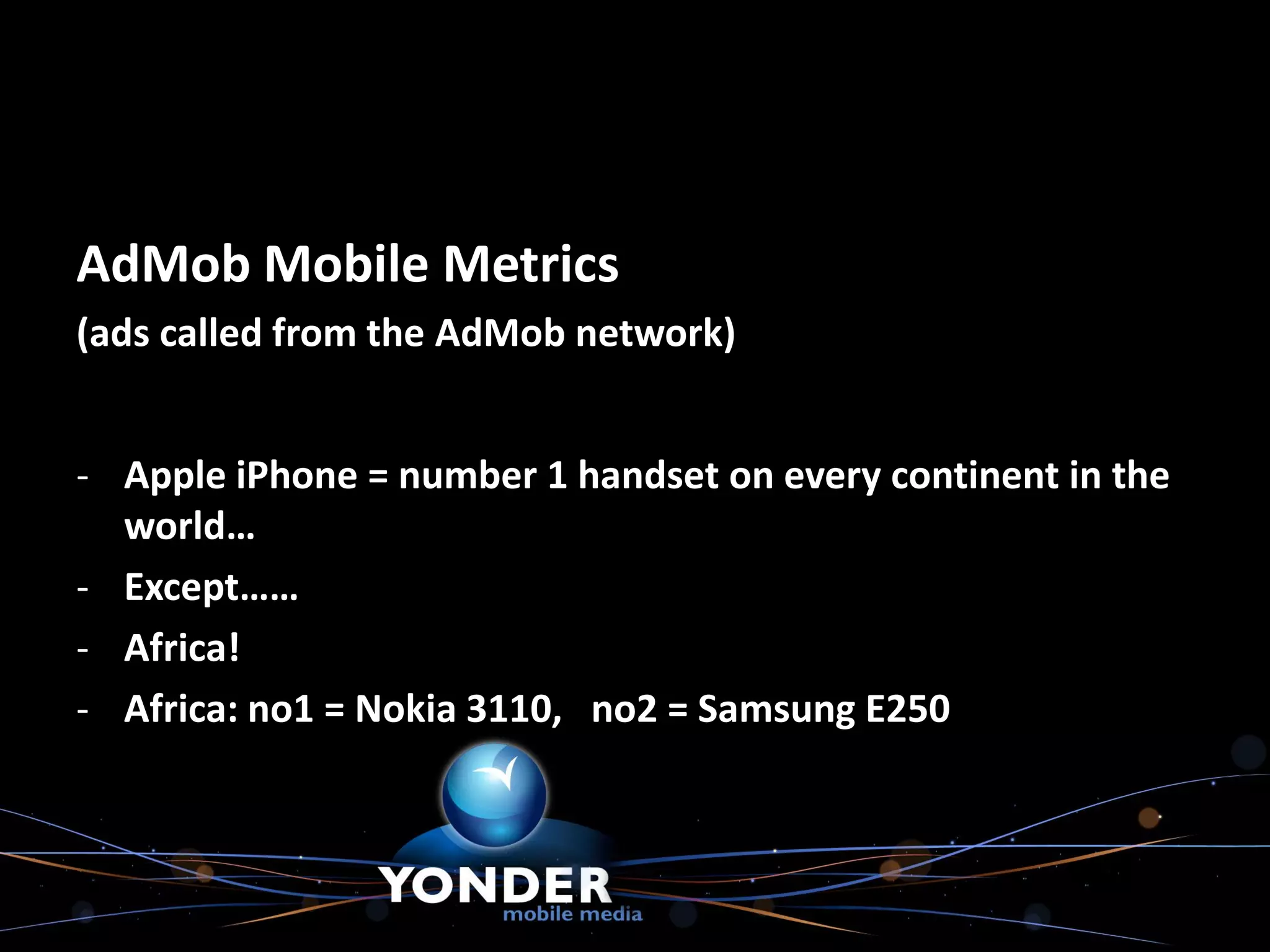 AdMob Mobile Metrics
(ads called from the AdMob network)


- Apple iPhone = number 1 handset on every continent in the
  world…
- Except……
- Africa!
- Africa: no1 = Nokia 3110, no2 = Samsung E250
 
