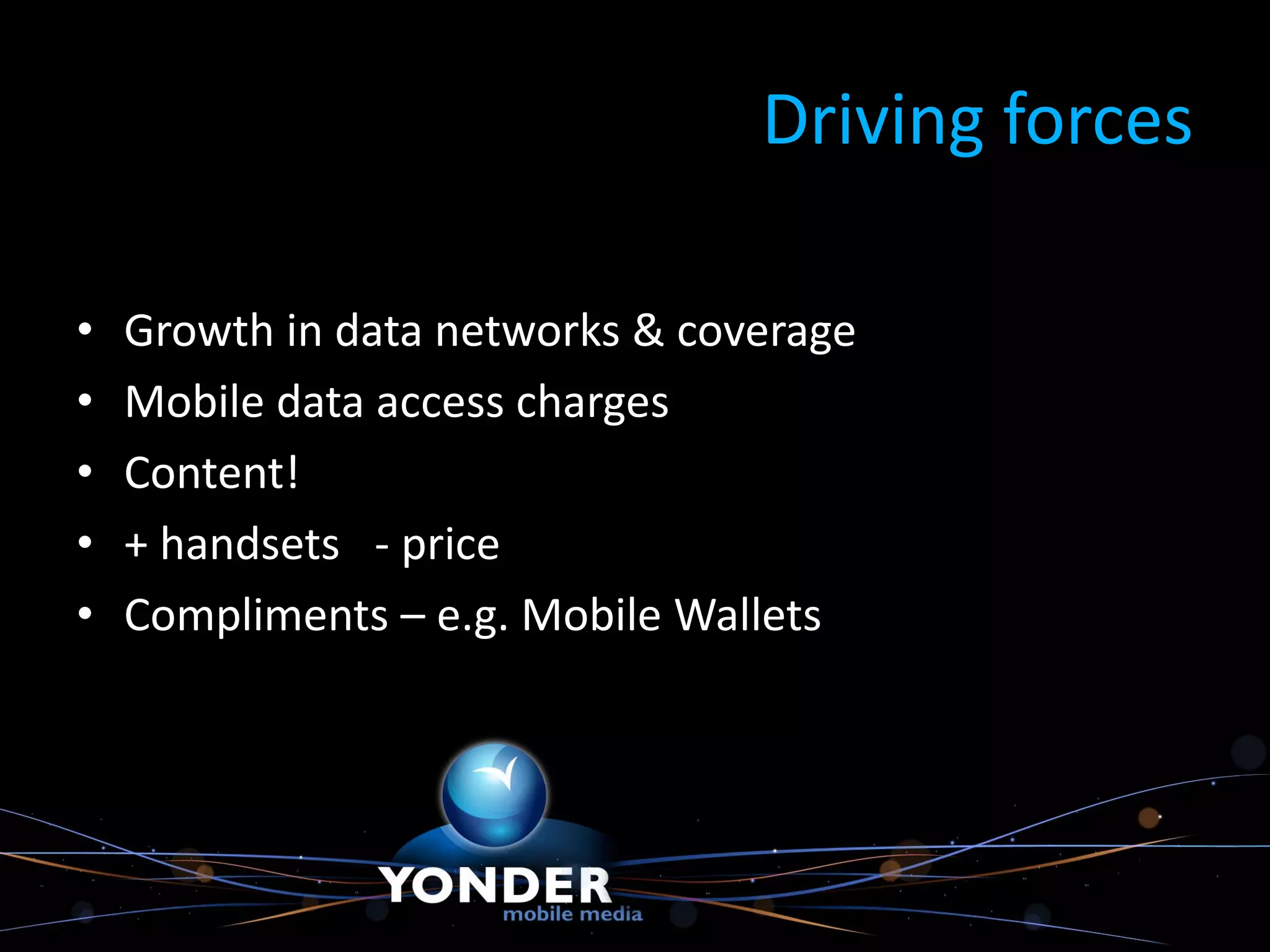 Driving forces

•   Growth in data networks & coverage
•   Mobile data access charges
•   Content!
•   + handsets - price
•   Compliments – e.g. Mobile Wallets
 