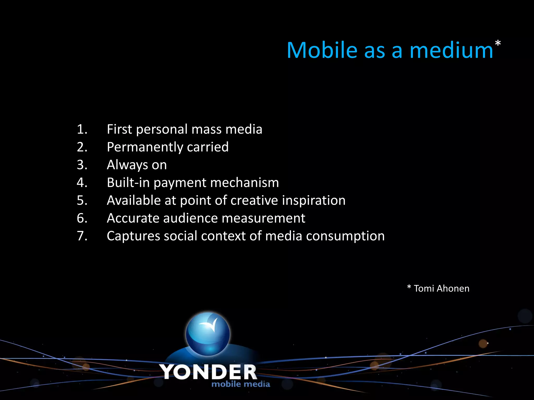 Mobile as a medium*


1.   First personal mass media
2.   Permanently carried
3.   Always on
4.   Built-in payment mechanism
5.   Available at point of creative inspiration
6.   Accurate audience measurement
7.   Captures social context of media consumption


                                                    * Tomi Ahonen
 