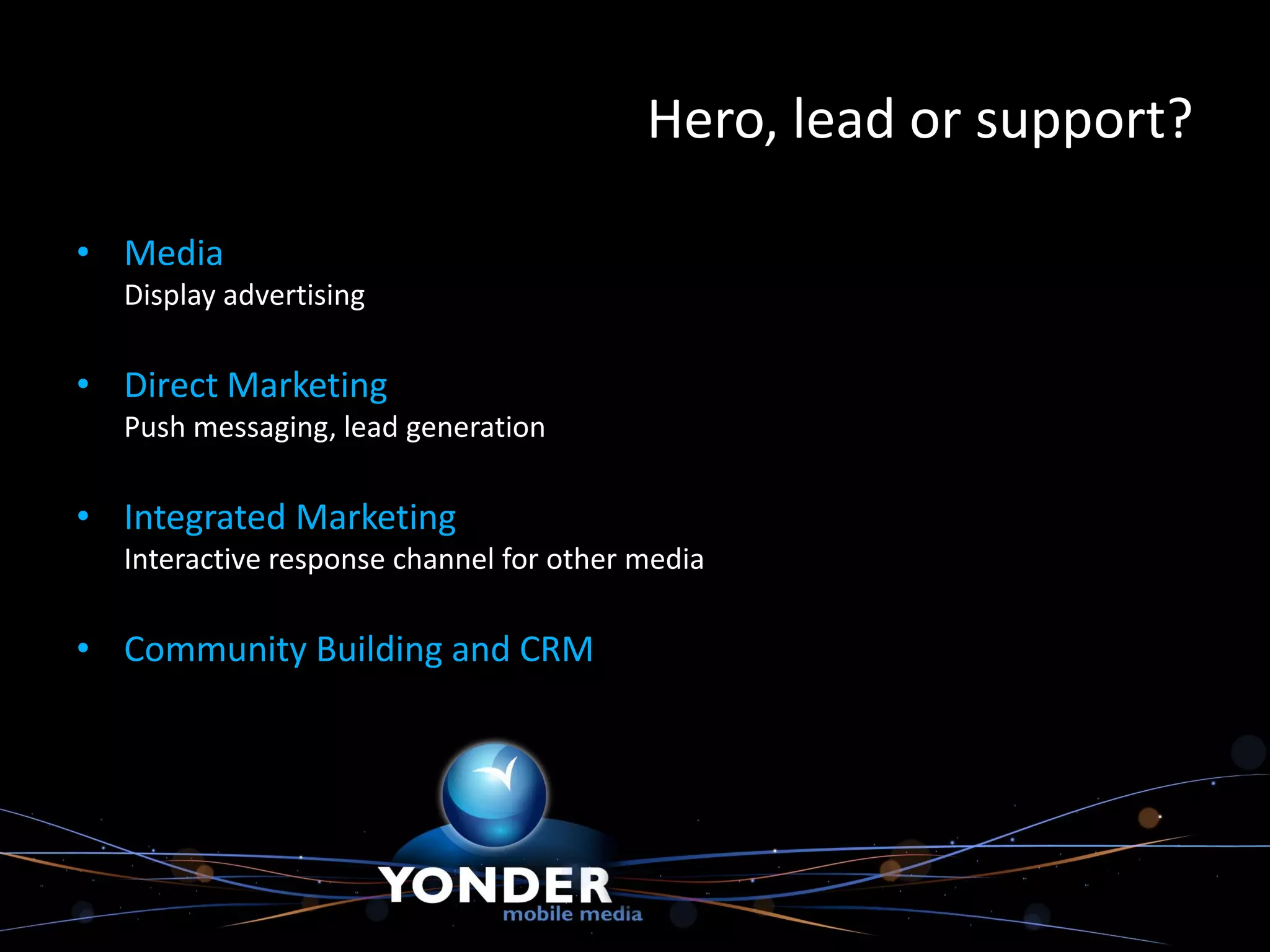 Hero, lead or support?

• Media
  Display advertising

• Direct Marketing
  Push messaging, lead generation

• Integrated Marketing
  Interactive response channel for other media

• Community Building and CRM
 