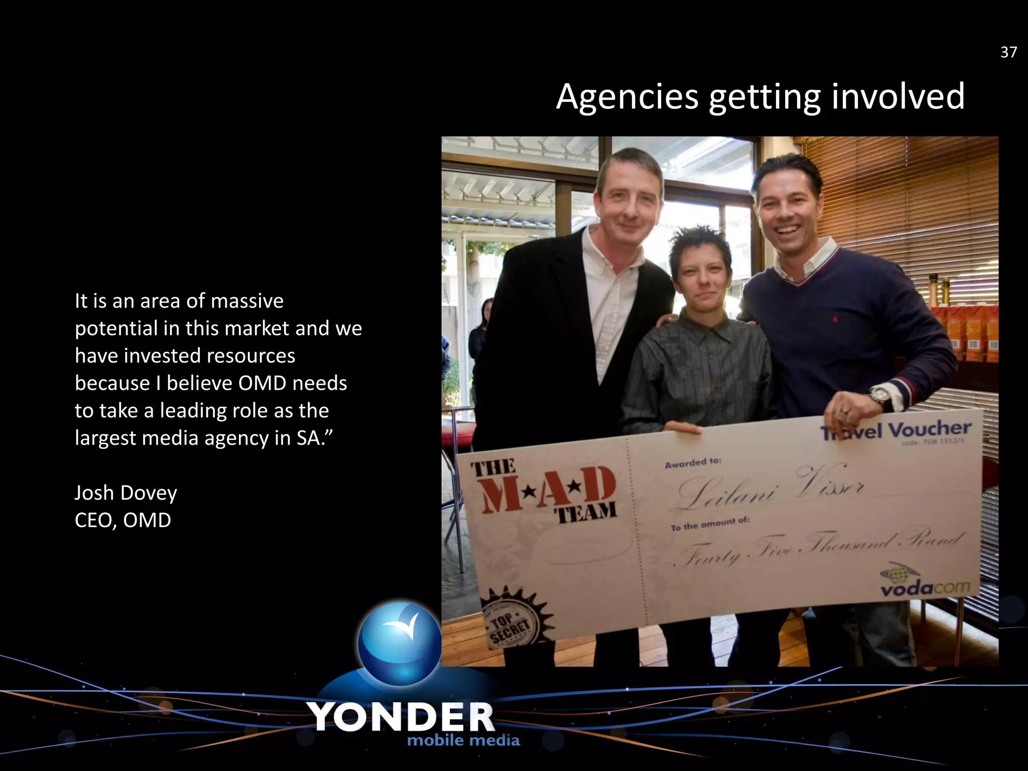 37

                                  Agencies getting involved



It is an area of massive
potential in this market and we
have invested resources
because I believe OMD needs
to take a leading role as the
largest media agency in SA.”

Josh Dovey
CEO, OMD
 