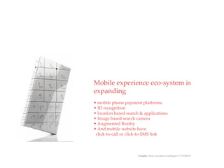 Mobile experience eco-system is
           QuickTime™ and a
            decompressor
    are needed to see this picture.




expanding
• mobile phone payment platforms
• ID recognition
• location based search & applications
• Image based search camera
• Augmented Reality
• And mobile website have
 click-to-call or click-to-SMS link



                                      Graphic: flickr.com/photos/mobigates/1371048026/
 