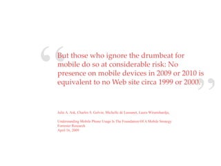 “
But those who ignore the drumbeat for
mobile do so at considerable risk: No
presence on mobile devices in 2009 or 2010 is
equivalent to no Web site circa 1999 or 2000.
                                   QuickTime™ and a
                                    decompressor
                            are needed to see this picture.




Julie A. Ask, Charles S. Golvin, Michelle de Lussanet, Laura Wiramihardja,
                                                                             ”
Understanding Mobile Phone Usage Is The Foundation Of A Mobile Strategy
Forrester Research
April 16, 2009
 