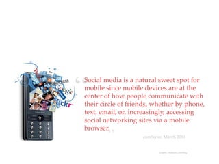 “
Social media is a natural sweet spot for
            QuickTime™ and a
             decompressor
     are needed to see this picture.




mobile since mobile devices are at the
center of how people communicate with
their circle of friends, whether by phone,
text, email, or, increasingly, accessing
social networking sites via a mobile
browser.
                   ”                   comScore, March 2010


                                              Graphic: mehtainc.com/blog
 