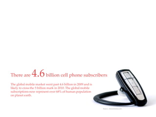 QuickTime™ and a
                                                     decompressor
                                             are needed to see this picture.




There are      4.6 billion cell phone subscribers
The global mobile market went past 4.6 billion in 2009 and is
likely to cross the 5 billion mark in 2010. The global mobile
subscriptions now represent over 68% of human population
on planet earth.



                                                                               Source: chetansharma.com
 