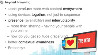 ➂ beyond browsing

  • users produce more web content everywhere
  • using devices together, not just in sequence
  • presence (availability) and interruptability
   – more than sharing - having your people with
     you online
   – how do you get solitude gracefully?
  • better contextual awareness
  • Frecency+
 