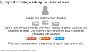 ➂ beyond browsing – solving the password issue




                             Create and control online identities


     Users have complete control over which identity to use on websites and
       what data to share. Users have a safer and more private option for
                            interacting with websites


        Websites can cut down on the number of sign-in tags on their site

Read more at http://identity.mozilla.com/
 
