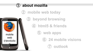 ➀ about mozilla
                ➁ mobile web today
                   ➂ beyond browsing
                     ➃ html5 & friends

  mobile                ➄ web apps
    web
(r)evolutio               ➅ 24 mobile visions
     n
                                ➆ outlook
 