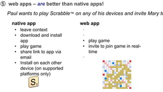 ➄ web apps – are better than native apps!
  Paul wants to play Scrabble™ on any of his devices and invite Mary to
    native app                   web app
     • leave context               •
     • download and install        •
       app                         • play game
     • play game                   • invite to join game in real-
     • share link to app via         time
       email                       •
     • Install on each other
       device (on supported
       platforms only)
 