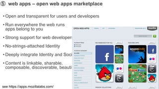 ➄ web apps – open web apps marketplace

• Open and transparent for users and developers
• Run everywhere the web runs
  apps belong to you
• Strong support for web developers
• No-strings-attached Identity
• Deeply integrate Identity and Social
• Content is linkable, sharable,
  composable, discoverable, beautiful



see https://apps.mozillalabs.com/
 