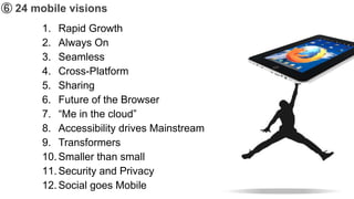 ➅ 24 mobile visions
       1. Rapid Growth
       2. Always On
       3. Seamless
       4. Cross-Platform
       5. Sharing
       6. Future of the Browser
       7. “Me in the cloud”
       8. Accessibility drives Mainstream
       9. Transformers
       10. Smaller than small
       11. Security and Privacy
       12. Social goes Mobile
 