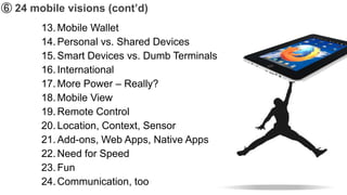 ➅ 24 mobile visions (cont’d)
       13. Mobile Wallet
       14. Personal vs. Shared Devices
       15. Smart Devices vs. Dumb Terminals
       16. International
       17. More Power – Really?
       18. Mobile View
       19. Remote Control
       20. Location, Context, Sensor
       21. Add-ons, Web Apps, Native Apps
       22. Need for Speed
       23. Fun
       24. Communication, too
 
